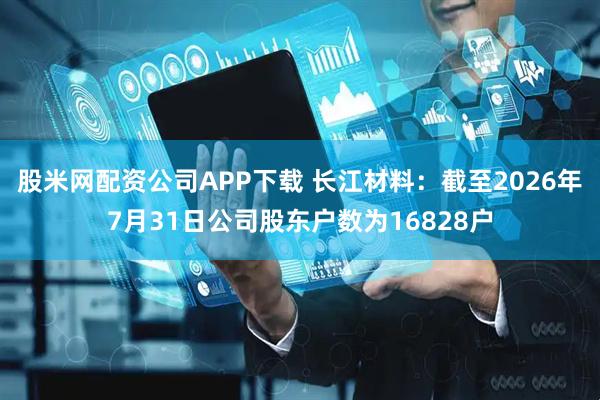 股米网配资公司APP下载 长江材料：截至2026年7月31日公司股东户数为16828户