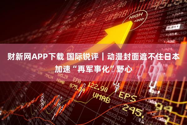 财新网APP下载 国际锐评｜动漫封面遮不住日本加速“再军事化”野心
