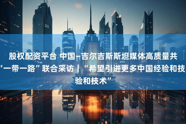 股权配资平台 中国—吉尔吉斯斯坦媒体高质量共建“一带一路”联合采访｜“希望引进更多中国经验和技术”