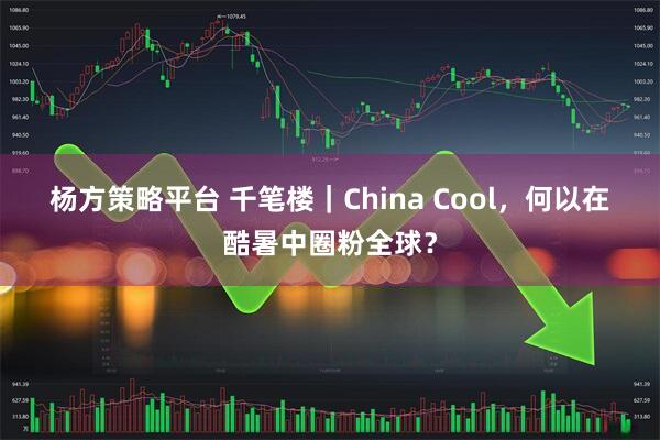 杨方策略平台 千笔楼｜China Cool，何以在酷暑中圈粉全球？