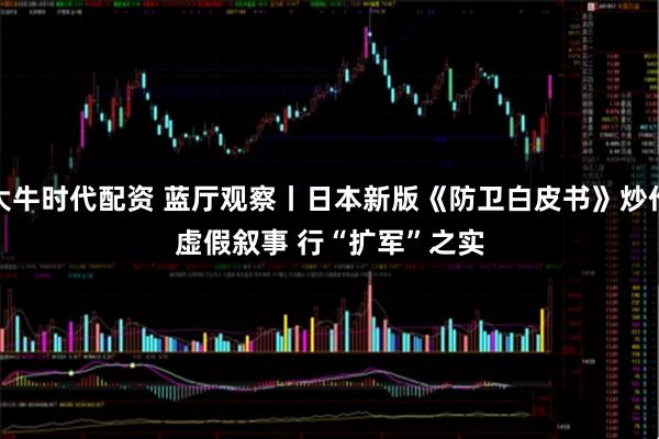 大牛时代配资 蓝厅观察丨日本新版《防卫白皮书》炒作虚假叙事 行“扩军”之实