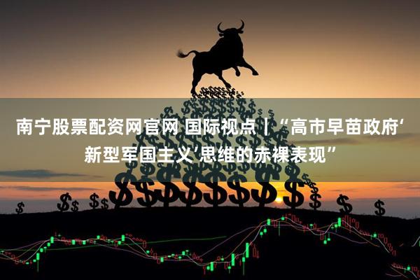 南宁股票配资网官网 国际视点|“高市早苗政府‘新型军国主义’思维的赤裸表现”