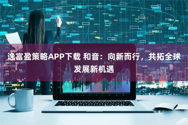 逸富盈策略APP下载 和音：向新而行，共拓全球发展新机遇