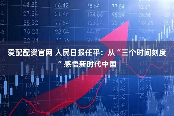 爱配配资官网 人民日报任平：从“三个时间刻度”感悟新时代中国