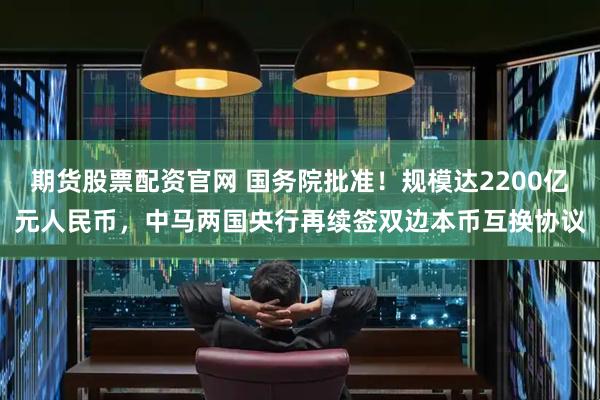 期货股票配资官网 国务院批准！规模达2200亿元人民币，中马两国央行再续签双边本币互换协议