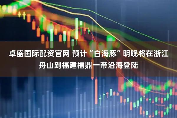 卓盛国际配资官网 预计“白海豚”明晚将在浙江舟山到福建福鼎一带沿海登陆
