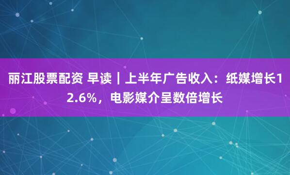 丽江股票配资 早读｜上半年广告收入：纸媒增长12.6%，电影媒介呈数倍增长