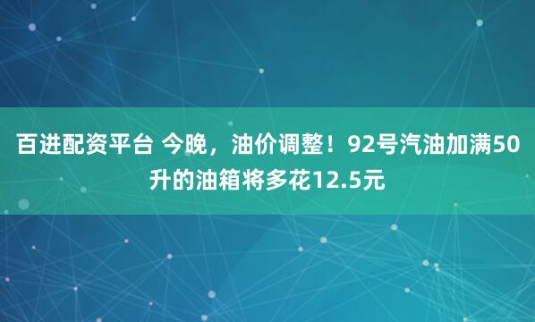 百进配资平台 今晚，油价调整！92号汽油加满50升的油箱将多花12.5元