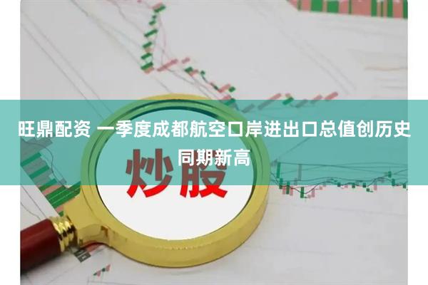 旺鼎配资 一季度成都航空口岸进出口总值创历史同期新高