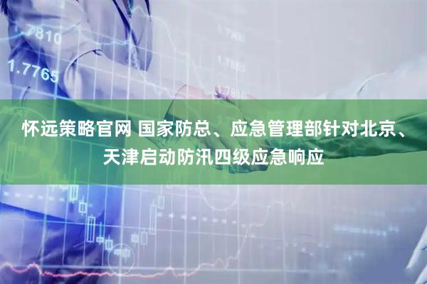 怀远策略官网 国家防总、应急管理部针对北京、天津启动防汛四级应急响应