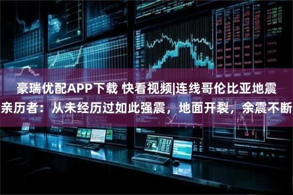 豪瑞优配APP下载 快看视频|连线哥伦比亚地震亲历者：从未经历过如此强震，地面开裂，余震不断