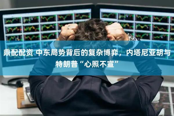鼎配配资 中东局势背后的复杂博弈，内塔尼亚胡与特朗普“心照不宣”