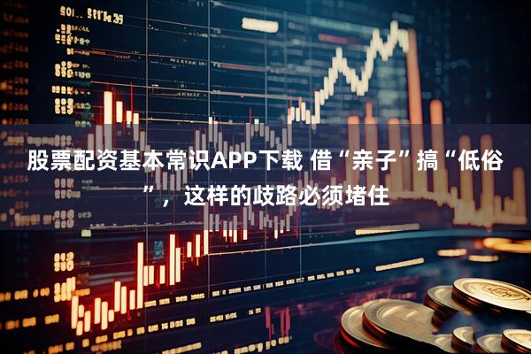 股票配资基本常识APP下载 借“亲子”搞“低俗”，这样的歧路必须堵住