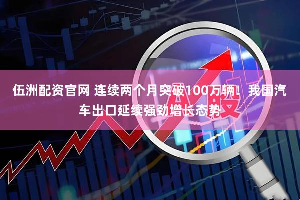 伍洲配资官网 连续两个月突破100万辆！我国汽车出口延续强劲增长态势
