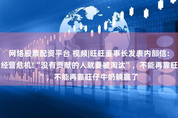 网络股票配资平台 视频|旺旺董事长发表内部信:公司遭遇重大经营危机!“没有贡献的人就要被淘汰”，不能再靠旺仔牛奶躺赢了