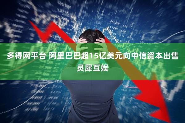 多得网平台 阿里巴巴超15亿美元向中信资本出售灵犀互娱