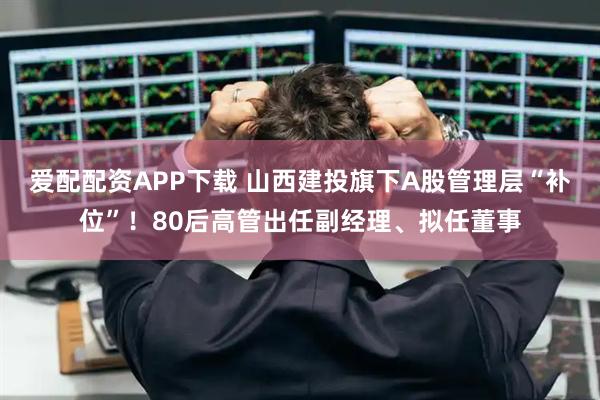爱配配资APP下载 山西建投旗下A股管理层“补位”！80后高管出任副经理、拟任董事