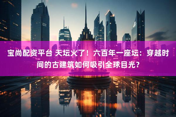 宝尚配资平台 天坛火了!六百年一座坛:穿越时间的古建筑如何吸引全球目光?
