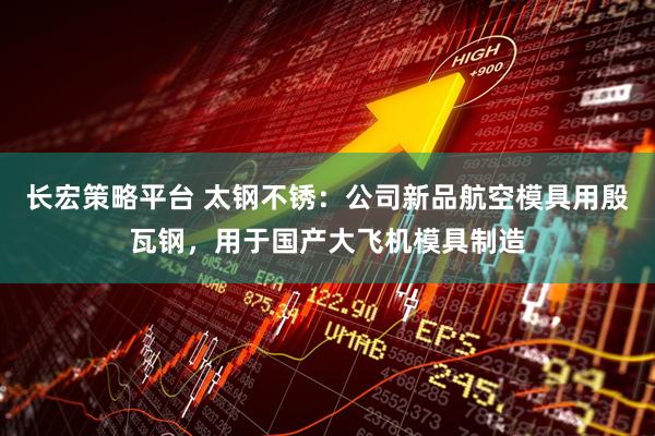 长宏策略平台 太钢不锈：公司新品航空模具用殷瓦钢，用于国产大飞机模具制造