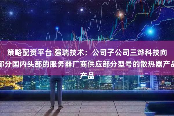 策略配资平台 强瑞技术：公司子公司三烨科技向部分国内头部的服务器厂商供应部分型号的散热器产品