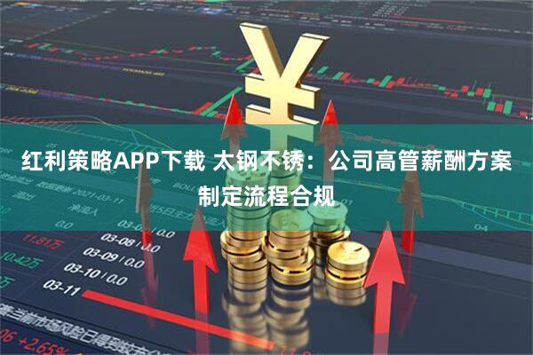 红利策略APP下载 太钢不锈：公司高管薪酬方案制定流程合规