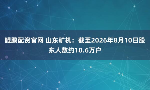 鲲鹏配资官网 山东矿机：截至2026年8月10日股东人数约10.6万户
