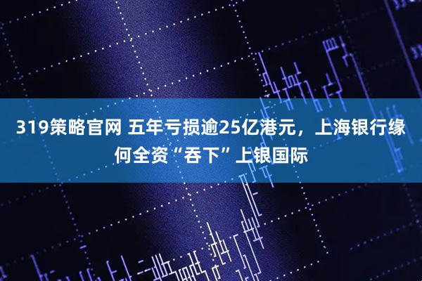 319策略官网 五年亏损逾25亿港元，上海银行缘何全资“吞下”上银国际